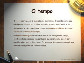 O  tempo  corresponde à sucessão dos momentos, de acordo com a sua contagem (minutos, horas, dias, semanas, meses, anos, séculos, etc.). Distinguem-se três espécies de tempo: o  tempo cronológico , o  tempo histórico  e o  tempo psicológico . O  tempo cronológico  refere-se às marcas da passagem do tempo, obedecendo às regras da sua contagem ou cronometria, e pode ser considerado o tempo físico, real. Corresponde à sucessão cronológica de eventos susceptíveis de serem datados. O tempo EBICC Prof. Teresa Pombo – Abril 2006 