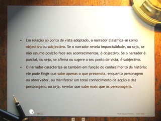 Em relação ao ponto de vista adoptado, o narrador classifica-se como  objectivo  ou  subjectivo . Se o narrador revela imparcialidade, ou seja, se não assume posição face aos acontecimentos, é objectivo. Se o narrador é parcial, ou seja, se afirma ou sugere o seu ponto de vista, é subjectivo. O narrador caracteriza-se também em função do conhecimento da história: ele pode fingir que  sabe apenas o que presencia , enquanto personagem ou observador, ou manifestar um total conhecimento da acção e das personagens, ou seja, revelar que  sabe mais que as personagens.  EBICC Prof. Teresa Pombo – Abril 2006 