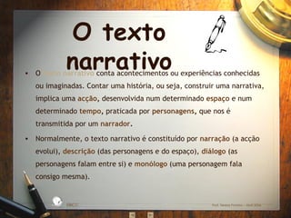 O texto narrativo O  texto narrativo   conta acontecimentos ou experiências conhecidas ou imaginadas. Contar uma história, ou seja, construir uma narrativa, implica uma  acção ,  desenvolvida num determinado  espaço   e num determinado  tempo ,  praticada por  personagens ,  que nos é transmitida por um  narrador . Normalmente, o texto narrativo é constituído por  narração   (a acção evolui),  descrição   (das personagens e do espaço),  diálogo   (as personagens falam entre si) e  monólogo   (uma personagem fala consigo mesma).  EBICC Prof. Teresa Pombo – Abril 2006 