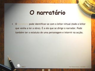 O narratário O  narratário  pode identificar-se com o leitor virtual (todo o leitor que venha a ler a obra). É a ele que se dirige o narrador. Pode também ter o estatuto de uma personagem e intervir na acção. EBICC Prof. Teresa Pombo – Abril 2006 