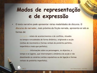 Modos de representação e de expressão O texto narrativo pode apresentar várias modalidades de discurso. O  discurso do narrador ,  mais próximo da ficção narrada, apresenta-se sob as formas de: narração   - relato de acontecimentos e de conflitos, situados no tempo e encadeados de forma dinâmica, originando a acção (verbos de movimento e formas verbais do pretérito-perfeito, imperfeito e mais-que-perfeito); descrição   - informações sobre as personagens, os objectos, o tempo e os lugares, que interrompem a dinâmica da acção e vão desenhando os cenários (verbos copulativos ou de ligação e formas verbais do pretérito imperfeito). EBICC Prof. Teresa Pombo – Abril 2006 