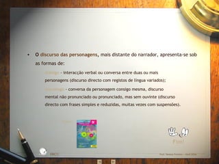 O  discurso das personagens ,  mais distante do narrador, apresenta-se sob as formas de: diálogo   - interacção verbal ou conversa entre duas ou mais personagens (discurso directo com registos de língua variados); monólogo   - conversa da personagem consigo mesma, discurso mental não pronunciado ou pronunciado, mas sem ouvinte (discurso directo com frases simples e reduzidas, muitas vezes com suspensões). Fim! Fonte: EBICC Prof. Teresa Pombo – Abril 2006 