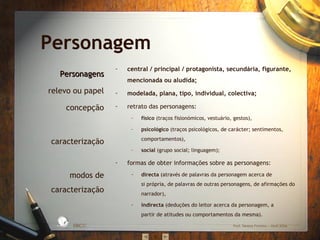 central / principal / protagonista, secundária, figurante, mencionada ou aludida; modelada, plana, tipo, individual, colectiva; retrato das personagens: físico  (traços fisionómicos, vestuário, gestos), psicológico  (traços psicológicos, de carácter; sentimentos, comportamentos), social  (grupo social; linguagem); formas de obter informações sobre as personagens: directa  (através de palavras da personagem acerca de si própria, de palavras de outras personagens, de afirmações do narrador), indirecta  (deduções do leitor acerca da personagem, a partir de atitudes ou comportamentos da mesma). Personagem Personagens relevo ou papel concepção caracterização modos de caracterização EBICC Prof. Teresa Pombo – Abril 2006 