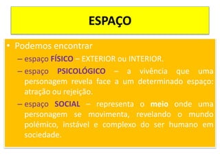 ESPAÇO
• Podemos encontrar
– espaço FÍSICO – EXTERIOR ou INTERIOR.
– espaço PSICOLÓGICO – a vivência que uma
personagem revela face a um determinado espaço:
atração ou rejeição.
– espaço SOCIAL – representa o meio onde uma
personagem se movimenta, revelando o mundo
polémico, instável e complexo do ser humano em
sociedade.
 