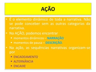 AÇÃO
• É o elemento dinâmico de toda a narrativa. Não
se pode conceber sem as outras categorias da
narrativa.
• Na AÇÃO, podemos encontrar
 momentos dinâmicos – NARRAÇÃO.
 momentos de pausa – DESCRIÇÃO.
• Na ação, as sequências narrativas organizam-se
por
 ENCADEAMENTO.
 ALTERNÂNCIA.
 ENCAIXE.
 