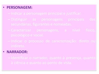 • PERSONAGEM:
– Indicar a personagem principal e justificar.
– Distinguir as personagens principais das
secundárias, figurantes e nomeadas.
– Caracterizar personagens, a nível físico,
psicológico e social.
– Indicar o processo de caracterização: direto ou
indireto.
• NARRADOR:
– Identificar o narrador, quanto à presença, quanto
à ciência e quanto ao ponto de vista.
 
