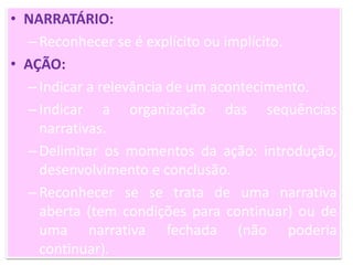 • NARRATÁRIO:
–Reconhecer se é explícito ou implícito.
• AÇÃO:
–Indicar a relevância de um acontecimento.
–Indicar a organização das sequências
narrativas.
–Delimitar os momentos da ação: introdução,
desenvolvimento e conclusão.
–Reconhecer se se trata de uma narrativa
aberta (tem condições para continuar) ou de
uma narrativa fechada (não poderia
continuar).
 
