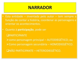 NARRADOR
• Esta entidade – inventada pelo autor – tem sempre a
função de contar a história, coordenar as personagens e
orientar os acontecimentos.
• Quanto à participação, pode ser
PARTICIPANTE
como personagem principal – AUTODIEGÉTICO; ou
Como personagem secundária – HOMODIEGÉTICO.
NÃO PARTICIPANTE – HETERODIEGÉTICO.
 