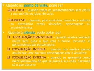 • Quanto ao ponto de vista, pode ser
OBJETIVO – quando relata os acontecimentos sem emitir
a sua opinião ou juízos de valor.
SUBJETIVO – quando, pelo contrário, comenta e valoriza
ou desvaloriza certas situações, personagens ou
acontecimentos.
• Quanto à ciência, pode optar por
 FOCALIZAÇÃO OMNISCIENTE – quando mostra conhecer
muito bem tudo o que está a narrar, incluindo os
pensamentos das personagens.
 FOCALIZAÇÃO INTERNA – quando nos mostra apenas
aquilo que uma das suas personagens está a visualizar.
 FOCALIZAÇÃO EXTERNA – quando se apresenta como
mera testemunha do que se passa à sua volta, narrando
só o que observa.
 