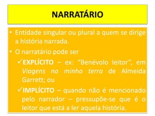 NARRATÁRIO
• Entidade singular ou plural a quem se dirige
a história narrada.
• O narratário pode ser
EXPLÍCITO – ex: “Benévolo leitor”, em
Viagens na minha terra de Almeida
Garrett; ou
IMPLÍCITO – quando não é mencionado
pelo narrador – pressupõe-se que é o
leitor que está a ler aquela história.
 