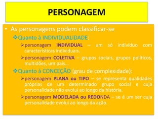 PERSONAGEM
• As personagens podem classificar-se
Quanto à INDIVIDUALIDADE:
personagem INDIVIDUAL – um só indivíduo com
características individuais.
personagem COLETIVA – grupos sociais, grupos políticos,
multidões, um país…
Quanto à CONCEÇÃO (grau de complexidade):
personagem PLANA ou TIPO – se representa qualidades
próprias de um determinado grupo social e cuja
personalidade não evolui ao longo da história.
personagem MODELADA ou REDONDA – se é um ser cuja
personalidade evolui ao longo da ação.
 