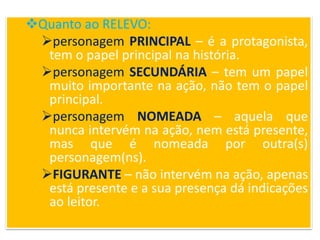 Quanto ao RELEVO:
personagem PRINCIPAL – é a protagonista,
tem o papel principal na história.
personagem SECUNDÁRIA – tem um papel
muito importante na ação, não tem o papel
principal.
personagem NOMEADA – aquela que
nunca intervém na ação, nem está presente,
mas que é nomeada por outra(s)
personagem(ns).
FIGURANTE – não intervém na ação, apenas
está presente e a sua presença dá indicações
ao leitor.
 