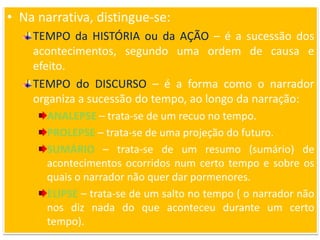 • Na narrativa, distingue-se:
TEMPO da HISTÓRIA ou da AÇÃO – é a sucessão dos
acontecimentos, segundo uma ordem de causa e
efeito.
TEMPO do DISCURSO – é a forma como o narrador
organiza a sucessão do tempo, ao longo da narração:
ANALEPSE – trata-se de um recuo no tempo.
PROLEPSE – trata-se de uma projeção do futuro.
SUMÁRIO – trata-se de um resumo (sumário) de
acontecimentos ocorridos num certo tempo e sobre os
quais o narrador não quer dar pormenores.
ELIPSE – trata-se de um salto no tempo ( o narrador não
nos diz nada do que aconteceu durante um certo
tempo).
 