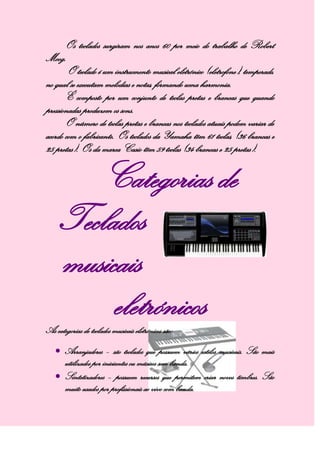 Os teclados surgiram nos anos 60 por meio do trabalho de Robert
Moog.
O teclado é um instrumento musical eletrónico (eletrofone), temperado,
no qual se executam melodias e notas, formando uma harmonia.
É composto por um conjunto de teclas pretas e brancas que quando
pressionadas produzem os sons.
O número de teclas pretas e brancas nos teclados atuais podem variar de
acordo com o fabricante. Os teclados da Yamaha têm 61 teclas, (36 brancas e
25 pretas). Os da marca Casio têm 59 teclas (34 brancas e 25 pretas).
Categorias de
Teclados
musicais
eletrónicosAs categorias de teclados musicais eletrónicos são:
Arranjadores – são teclados que possuem vários estilos musicais. São mais
utilizados por iniciantes ou músicos sem banda.
Sintetizadores – possuem recursos que permitem criar novos timbres. São
muito usados por profissionais ao vivo com banda.
 