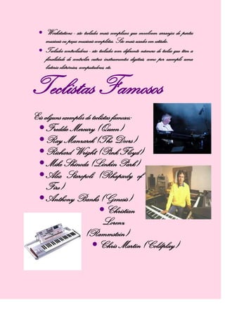 Workstations - são teclados mais complexos que envolvem arranjos de partes
musicais ou peças musicais completas. São mais usados em estúdio.
Teclados controladores - são teclados com diferente número de teclas que têm a
finalidade de controlar outros instrumentos digitais, como por exemplo uma
bateria eletrónica, computadores, etc.
Teclistas Famosos
Eis alguns exemplos de teclistas famosos:
Freddie Mercury (Queen)
Ray Manzarek (The Doors)
Richard Wright (Pink Floyd)
Mike Shinoda (Linkin Park)
Alex Staropoli (Rhapsody of
Fire)
Anthony Banks (Genesis)
Christian
Lorenz
(Rammstein)
Chris Martin (Coldplay)
 