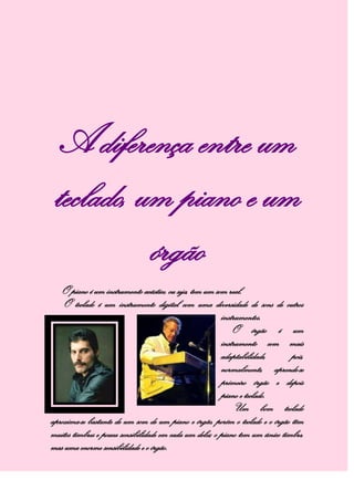 A diferença entre um
teclado, um piano e um
órgão
O piano é um instrumento acústico, ou seja, tem um som real.
O teclado é um instrumento digital com uma diversidade de sons de outros
instrumentos.
O órgão é um
instrumento com mais
adaptabilidade, pois,
normalmente, aprende-se
primeiro órgão e depois
piano e teclado.
Um bom teclado
aproxima-se bastante de um som de um piano e órgão, porém o teclado e o órgão têm
muitos timbres e pouca sensibilidade em cada um deles; o piano tem um único timbre,
mas uma enorme sensibilidade e o órgão.
 