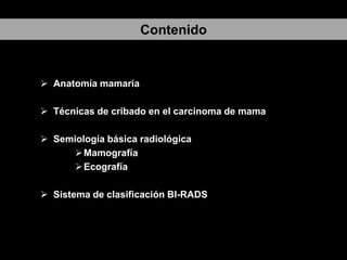 Contenido

 Anatomía mamaria
 Técnicas de cribado en el carcinoma de mama
 Semiología básica radiológica
 Mamografía
 Ecografía
 Sistema de clasificación BI-RADS

 