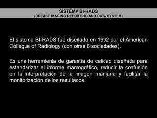 SISTEMA BI-RADS
(BREAST IMAGING REPORTING AND DATA SYSTEM)

El sistema BI-RADS fué diseñado en 1992 por el American
Collegue of Radiology (con otras 6 sociedades).
Es una herramienta de garantía de calidad diseñada para
estandarizar el informe mamográfico, reducir la confusión
en la interpretación de la imagen mamaria y facilitar la
monitorización de los resultados.

 