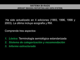SISTEMA BI-RADS
(BREAST IMAGING REPORTING AND DATA SYSTEM)

Ha sido actualizado en 4 ediciones (1993, 1996, 1998 y
2003). La última incluye ecografía y RM.
Comprende tres aspectos:
1. Léxico: Terminología semiológica estandarizada
2. Sistema de categorización y recomendación
3. Informe estructurado

 