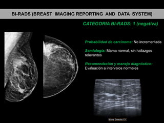 BI-RADS (BREAST IMAGING REPORTING AND DATA SYSTEM)
CATEGORIA BI-RADS: 1 (negativa)

Probabilidad de carcinoma: No incrementada
Semiología: Mama normal, sin hallazgos
relevantes

Recomendación y manejo diagnóstico:
Evaluación a intervalos normales

 