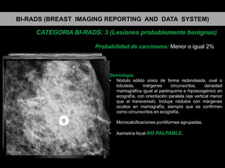 BI-RADS (BREAST IMAGING REPORTING AND DATA SYSTEM)
CATEGORIA BI-RADS: 3 (Lesiones probablemente benignas)
Probabilidad de carcinoma: Menor o igual 2%

Semiología:
• Nódulo sólido único de forma redondeada, oval o
lobulada,
márgenes
circunscritos,
densidad
mamográfica igual al parénquima e hipoecogénico en
ecografía, con orientación paralela (eje vertical menor
que el transversal). Incluye nódulos con márgenes
ocultos en mamografía, siempre que se confirmen
como circunscritos en ecografía.
•

Microcalcificaciones puntiformes agrupadas.

•

Asimetría focal NO PALPABLE.

 