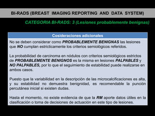 BI-RADS (BREAST IMAGING REPORTING AND DATA SYSTEM)
CATEGORIA BI-RADS: 3 (Lesiones probablemente benignas)
Cosideraciones adicionales
No se deben considerar como PROBABLEMENTE BENIGNAS las lesiones
que NO cumplan estricticamente los criterios semiológicos referidos.
La probabilidad de carcinoma en nódulos con criterios semiológicos estrictos
de PROBABLEMENTE BENIGNOS es la misma en lesiones PALPABLES y
NO PALPABLES, por lo que el seguimiento de estabilidad puede realizarse en
ambos casos.
Puesto que la variabilidad en la descripción de las microcalcificaciones es alta,
y su estabilidad no demuestra benignidad, es recomendable la punción
percutánea inicial si existen dudas.
Hasta el momento, no existe evidencia de que la RM aporte datos útiles en la
clasificación o toma de decisiones de actuación en este tipo de lesiones.

 