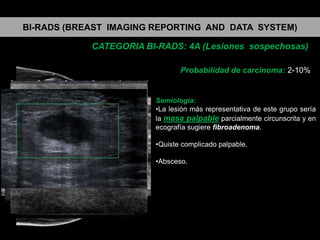 BI-RADS (BREAST IMAGING REPORTING AND DATA SYSTEM)
CATEGORIA BI-RADS: 4A (Lesiones sospechosas)
Probabilidad de carcinoma: 2-10%

Semiología:
•La lesión más representativa de este grupo sería
la masa palpable parcialmente circunscrita y en
ecografía sugiere fibroadenoma.
•Quiste complicado palpable.
•Absceso.

 