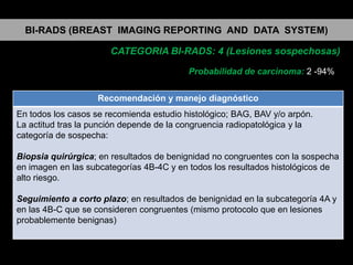 BI-RADS (BREAST IMAGING REPORTING AND DATA SYSTEM)
CATEGORIA BI-RADS: 4 (Lesiones sospechosas)
Probabilidad de carcinoma: 2 -94%
Recomendación y manejo diagnóstico
En todos los casos se recomienda estudio histológico; BAG, BAV y/o arpón.
La actitud tras la punción depende de la congruencia radiopatológica y la
categoría de sospecha:
Biopsia quirúrgica; en resultados de benignidad no congruentes con la sospecha
en imagen en las subcategorías 4B-4C y en todos los resultados histológicos de
alto riesgo.
Seguimiento a corto plazo; en resultados de benignidad en la subcategoría 4A y
en las 4B-C que se consideren congruentes (mismo protocolo que en lesiones
probablemente benignas)

 