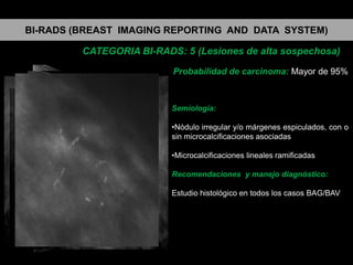 BI-RADS (BREAST IMAGING REPORTING AND DATA SYSTEM)
CATEGORIA BI-RADS: 5 (Lesiones de alta sospechosa)
Probabilidad de carcinoma: Mayor de 95%

Semiología:
•Nódulo irregular y/o márgenes espiculados, con o
sin microcalcificaciones asociadas
•Microcalcificaciones lineales ramificadas
Recomendaciones y manejo diagnóstico:
Estudio histológico en todos los casos BAG/BAV

 