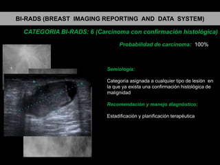 BI-RADS (BREAST IMAGING REPORTING AND DATA SYSTEM)
CATEGORIA BI-RADS: 6 (Carcinoma con confirmación histológica)
Probabilidad de carcinoma: 100%

Semiología:
Categoría asignada a cualquier tipo de lesión en
la que ya exista una confirmación histológica de
malignidad

Recomendación y manejo diagnóstico:
Estadificación y planificación terapéutica

 
