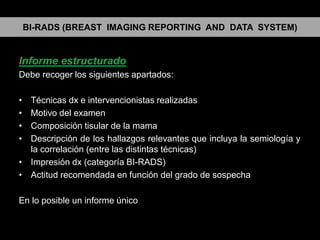 BI-RADS (BREAST IMAGING REPORTING AND DATA SYSTEM)

Informe estructurado
Debe recoger los siguientes apartados:
•
•
•
•

Técnicas dx e intervencionistas realizadas
Motivo del examen
Composición tisular de la mama
Descripción de los hallazgos relevantes que incluya la semiología y
la correlación (entre las distintas técnicas)
• Impresión dx (categoría BI-RADS)
• Actitud recomendada en función del grado de sospecha
En lo posible un informe único

 