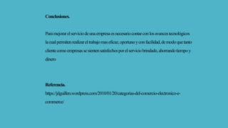 Conclusiones.
Paramejorarelserviciodeunaempresaesnecesariocontarconlosavancestecnológicos
lacualpermitenrealizareltrabajomaseficaz,oportunoyconfacilidad,demodoquetanto
clientecomoempresassesientensatisfechosporelserviciobrindado,ahorrandotiempoy
dinero
Referencia.
https://jdguillen.wordpress.com/2010/01/20/categorias-del-comercio-electronico-e-
commerce/
 