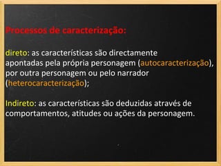Processos de caracterização:

direto: as características são directamente
apontadas pela própria personagem (autocaracterização),
por outra personagem ou pelo narrador
(heterocaracterização);

Indireto: as características são deduzidas através de
comportamentos, atitudes ou ações da personagem.
 