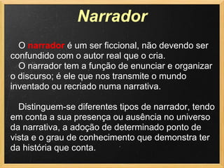 Narrador
  O narrador é um ser ficcional, não devendo ser
confundido com o autor real que o cria.
  O narrador tem a função de enunciar e organizar
o discurso; é ele que nos transmite o mundo
inventado ou recriado numa narrativa.

  Distinguem-se diferentes tipos de narrador, tendo
em conta a sua presença ou ausência no universo
da narrativa, a adoção de determinado ponto de
vista e o grau de conhecimento que demonstra ter
da história que conta.
 