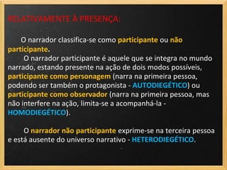 RELATIVAMENTE À PRESENÇA:

    O narrador classifica-se como participante ou não
participante.
     O narrador participante é aquele que se integra no mundo
narrado, estando presente na ação de dois modos possíveis,
participante como personagem (narra na primeira pessoa,
podendo ser também o protagonista - AUTODIEGÉTICO) ou
participante como observador (narra na primeira pessoa, mas
não interfere na ação, limita-se a acompanhá-la -
HOMODIEGÉTICO).

     O narrador não participante exprime-se na terceira pessoa
e está ausente do universo narrativo - HETERODIEGÉTICO.
 