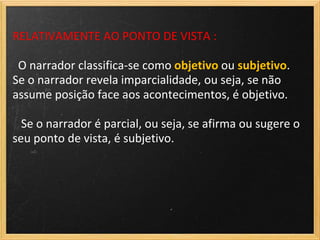 RELATIVAMENTE AO PONTO DE VISTA :

 O narrador classifica-se como objetivo ou subjetivo.
Se o narrador revela imparcialidade, ou seja, se não
assume posição face aos acontecimentos, é objetivo.

  Se o narrador é parcial, ou seja, se afirma ou sugere o
seu ponto de vista, é subjetivo.
 