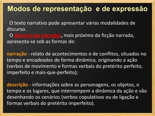 Modos de representação e de expressão
 O texto narrativo pode apresentar várias modalidades de
discurso.
 O discurso do narrador, mais próximo da ficção narrada,
apresenta-se sob as formas de:

narração - relato de acontecimentos e de conflitos, situados no
tempo e encadeados de forma dinâmica, originando a ação
(verbos de movimento e formas verbais do pretérito perfeito,
imperfeito e mais-que-perfeito);

descrição - informações sobre as personagens, os objetos, o
tempo e os lugares, que interrompem a dinâmica da ação e vão
desenhando os cenários (verbos copulativos ou de ligação e
formas verbais do pretérito imperfeito).
 