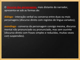 O discurso das personagens, mais distante do narrador,
apresenta-se sob as formas de:

diálogo - interação verbal ou conversa entre duas ou mais
personagens (discurso direto com registos de língua variados);

monólogo - conversa da personagem consigo mesma, discurso
mental não pronunciado ou pronunciado, mas sem ouvinte
(discurso direto com frases simples e reduzidas, muitas vezes
com suspensões).
 