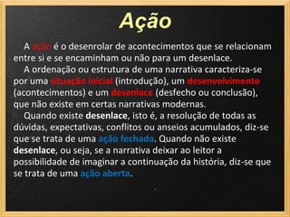 Ação
   A ação é o desenrolar de acontecimentos que se relacionam
entre si e se encaminham ou não para um desenlace.
   A ordenação ou estrutura de uma narrativa caracteriza-se
por uma situação inicial (introdução), um desenvolvimento
(acontecimentos) e um desenlace (desfecho ou conclusão),
que não existe em certas narrativas modernas.
   Quando existe desenlace, isto é, a resolução de todas as
dúvidas, expectativas, conflitos ou anseios acumulados, diz-se
que se trata de uma ação fechada. Quando não existe
desenlace, ou seja, se a narrativa deixar ao leitor a
possibilidade de imaginar a continuação da história, diz-se que
se trata de uma ação aberta.
 