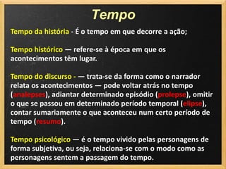 Tempo
Tempo da história - É o tempo em que decorre a ação;

Tempo histórico — refere-se à época em que os
acontecimentos têm lugar.

Tempo do discurso - — trata-se da forma como o narrador
relata os acontecimentos — pode voltar atrás no tempo
(analepses), adiantar determinado episódio (prolepse), omitir
o que se passou em determinado período temporal (elipse),
contar sumariamente o que aconteceu num certo período de
tempo (resumo).

Tempo psicológico — é o tempo vivido pelas personagens de
forma subjetiva, ou seja, relaciona-se com o modo como as
personagens sentem a passagem do tempo.
 