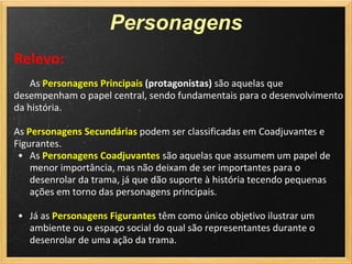 Personagens
Relevo:
    As Personagens Principais (protagonistas) são aquelas que
desempenham o papel central, sendo fundamentais para o desenvolvimento
da história.

As Personagens Secundárias podem ser classificadas em Coadjuvantes e
Figurantes.
 • As Personagens Coadjuvantes são aquelas que assumem um papel de
    menor importância, mas não deixam de ser importantes para o
    desenrolar da trama, já que dão suporte à história tecendo pequenas
    ações em torno das personagens principais.

• Já as Personagens Figurantes têm como único objetivo ilustrar um
  ambiente ou o espaço social do qual são representantes durante o
  desenrolar de uma ação da trama.
 