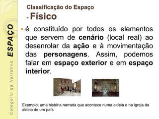 Classificação do Espaço
                                -   Físico
ESPAÇO

                               é constituído por todos os elementos
                                que servem de cenário (local real) ao
                                desenrolar da ação e à movimentação
                                das personagens. Assim, podemos
  Categoria da Narrativa:




                                falar em espaço exterior e em espaço
                                interior.



                            Exemplo: uma história narrada que acontece numa aldeia e na igreja da
                            aldeia de um país
 