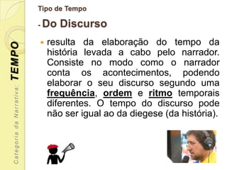 Tipo de Tempo

                           - Do   Discurso
                              resulta da elaboração do tempo da
TEMPO


                               história levada a cabo pelo narrador.
                               Consiste no modo como o narrador
                               conta os acontecimentos, podendo
                               elaborar o seu discurso segundo uma
 Categoria da Narrativa:




                               frequência, ordem e ritmo temporais
                               diferentes. O tempo do discurso pode
                               não ser igual ao da diegese (da história).
 