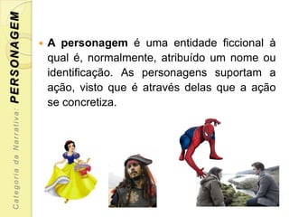 PERSONAGEM

                               A personagem é uma entidade ficcional à
                                qual é, normalmente, atribuído um nome ou
                                identificação. As personagens suportam a
                                ação, visto que é através delas que a ação
                                se concretiza.
  Categoria da Narrativa:
 