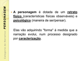PERSONAGEM

                              A personagem é dotada de um retrato
                               físico (características físicas observáveis) e
                               psicológico (maneira de ser/pensar).


                               Elas vão adquirindo "forma" à medida que a
 Categoria da Narrativa:




                               narração evolui, num processo designado
                               por caracterização.
 