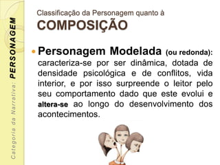 PERSONAGEM                 Classificação da Personagem quanto à
                           COMPOSIÇÃO
                            Personagem        Modelada           (ou redonda):
                            caracteriza-se por ser dinâmica, dotada de
                            densidade psicológica e de conflitos, vida
                            interior, e por isso surpreende o leitor pelo
 Categoria da Narrativa:




                            seu comportamento dado que este evolui e
                            altera-se ao longo do desenvolvimento dos
                            acontecimentos.
 