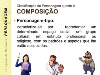 PERSONAGEM                     Classificação da Personagem quanto à
                               COMPOSIÇÃO
                              Personagem-tipo:
                               caracteriza-se    por     representar   um
                               determinado espaço social, um grupo
                               cultural, um estatuto profissional ou
 Categoria da Narrativa:




                               religioso, com os padrões e aspetos que lhe
                               estão associados.
 