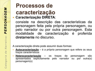 PERSONAGEM                     Processos de
                               caracterização
                              Caracterização DIRETA:
                               consiste na descrição das características da
                               personagem feita pela própria personagem, ou
                               pelo narrador ou por outra personagem. Esta
                               modalidade de caracterização é proferida
 Categoria da Narrativa:




                               diretamente no discurso.

                           A caracterização direta pode assumir duas formas:
                            Autocaracterização – é a própria personagem que refere os seus
                             traços característicos
                            Heterocaracterização   – os traços da personagem são
                             apresentados explicitamente pelo narrador ou por outra(s)
                             personagem(s)
 