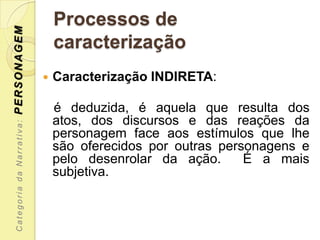 PERSONAGEM                     Processos de
                               caracterização
                              Caracterização INDIRETA:

                               é deduzida, é aquela que resulta dos
                               atos, dos discursos e das reações da
 Categoria da Narrativa:




                               personagem face aos estímulos que lhe
                               são oferecidos por outras personagens e
                               pelo desenrolar da ação.      É a mais
                               subjetiva.
 