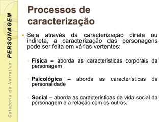 PERSONAGEM                     Processos de
                               caracterização
                              Seja através da caracterização direta ou
                               indireta, a caracterização das personagens
                               pode ser feita em várias vertentes:

                               ◦ Física – aborda as características corporais da
 Categoria da Narrativa:




                                 personagem

                               ◦ Psicológica –     aborda   as   características   da
                                 personalidade

                               ◦ Social – aborda as características da vida social da
                                 personagem e a relação com os outros.
 